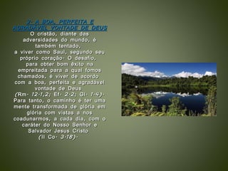 3. A BOA, PERFEITA E AGRADÁVEL VONTADE DE DEUS O cristão, diante das adversidades do mundo, é também tentado,  a viver como Saul, segundo seu próprio coração. O desafio,  para obter bom êxito na empreitada para a qual fomos chamados, é viver de acordo  com a boa, perfeita e agradável vontade de Deus  (Rm. 12.1,2; Ef. 2.2; Gl. 1.4). Para tanto, o caminho é ter uma mente transformada de glória em glória com vistas a nos coadunarmos, a cada dia, com o caráter do Nosso Senhor e Salvador Jesus Cristo  (II Co. 3.18).  