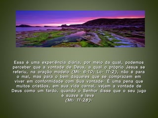Essa é uma experiência diária, por meio da qual, podemos perceber que a vontade de Deus, a qual o próprio Jesus se referiu, na oração modelo (Mt. 6.10; Lc. 11.2), não é para o mal, mas para o bem daqueles que se comprazem em viver em conformidade com Sua vontade. É uma pena que muitos cristãos, em sua vida carnal, vejam a vontade de Deus como um fardo, quando o Senhor disse que o seu jugo é suave e leve  (Mt. 11.28). 