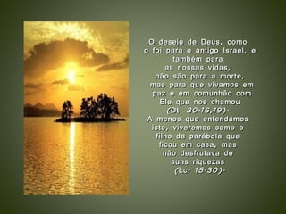 O desejo de Deus, como  o foi para o antigo Israel, e também para  as nossas vidas,  não são para a morte, mas para que vivamos em paz e em comunhão com Ele que nos chamou  (Dt. 30.16,19).  A menos que entendamos  isto, viveremos como o  filho da parábola que  ficou em casa, mas  não desfrutava de  suas riquezas  (Lc. 15.30). 