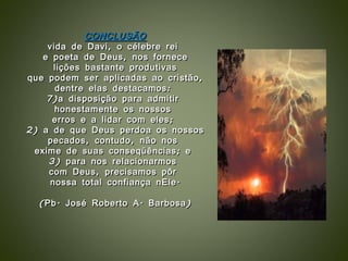 CONCLUSÃO vida de Davi, o célebre rei  e poeta de Deus, nos fornece lições bastante produtivas  que podem ser aplicadas ao cristão,  dentre elas destacamos:  a disposição para admitir  honestamente os nossos  erros e a lidar com eles;  2) a de que Deus perdoa os nossos pecados, contudo, não nos  exime de suas conseqüências; e  3) para nos relacionarmos  com Deus, precisamos pôr  nossa total confiança nEle. (Pb. José Roberto A. Barbosa) 