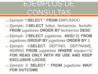  Ejemplo 1:SELECT * FROM EMPLRADO
 Ejemplo 2:SELECT futbol, fechainicio, fechafin
FROM jugadores ORDER BY fechainicio DESC
 Ejemplo 3:SELECT jugadores, AVG(12) FROM
jugadores GROUP BY jugadores ORDER BY 2
 Ejemplo 4:SELECT DEPTNO, DEPTNAME,
MGRNO FROM jugadores WHERE equipo=12
FOR READ ONLY WITH RS USE AND KEEP
EXCLUSIVE LOCKS
 Ejemplo 5: SELECT * FROM jugadores WAIT
FOR OUTCOME
 
