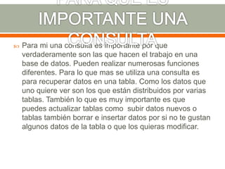  Para mi una consulta es importante por que
verdaderamente son las que hacen el trabajo en una
base de datos. Pueden realizar numerosas funciones
diferentes. Para lo que mas se utiliza una consulta es
para recuperar datos en una tabla. Como los datos que
uno quiere ver son los que están distribuidos por varias
tablas. También lo que es muy importante es que
puedes actualizar tablas como subir datos nuevos o
tablas también borrar e insertar datos por si no te gustan
algunos datos de la tabla o que los quieras modificar.
 