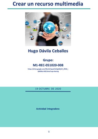 Crear un recurso multimedia
1
Actividad integradora
Actividad
Integrad
Hugo Dávila Ceballos
Grupo:
M1-REC-051020-008
https://drive.google.com/file/d/1JpzaV4eOgC8tjVV_ZPGO_-
QA8SKo-h0E/view?usp=sharing
19 OCTUBRE DE 2020
 