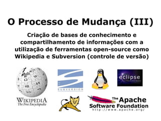 O Processo de Mudança (III) Criação de bases de conhecimento e compartilhamento de informações com a utilização de ferramentas open-source como Wikipedia e Subversion (controle de versão) 