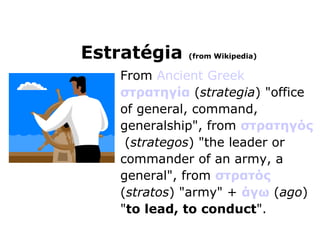 From  Ancient Greek   στρατηγία  ( strategia ) "office of general, command, generalship", from  στρατηγός  ( strategos ) "the leader or commander of an army, a general", from  στρατός ( stratos ) "army" +  άγω  ( ago ) " to lead, to conduct ".  Estratégia  (from Wikipedia) 