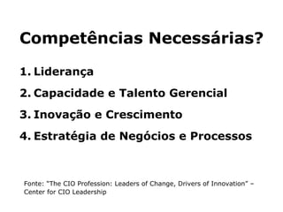 Competências Necessárias? Liderança Capacidade e Talento Gerencial Inovação e Crescimento Estratégia de Negócios e Processos Fonte: “The CIO Profession: Leaders of Change, Drivers of Innovation” – Center for CIO Leadership 