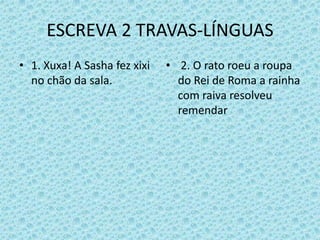 ESCREVA 2 TRAVAS-LÍNGUAS
• 1. Xuxa! A Sasha fez xixi
no chão da sala.
• 2. O rato roeu a roupa
do Rei de Roma a rainha
com raiva resolveu
remendar
 