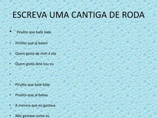ESCREVA UMA CANTIGA DE RODA
• Pirulito que bate bate
• Pirulito que já bateu
• Quem gosta de mim é ela
• Quem gosta dela sou eu
•
• Pirulito que bate bate
• Pirulito que já bateu
• A menina que eu gostava
• Não gostava como eu
 