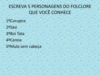 ESCREVA 5 PERSONAGENS DO FOLCLORE
QUE VOCÊ CONHECE
1ºCurupira
2ºSasi
3ºBoi Tata
4ºCereia
5ºMula sem cabeça
 