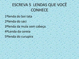 ESCREVA 5 LENDAS QUE VOCÊ
CONHECE
1ºlenda do boi tata
2ºlenda do saci
3ºlenda da mula sem cabeça
4ºLenda da cereia
5ºlenda do curupira
 