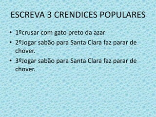 ESCREVA 3 CRENDICES POPULARES
• 1ºcrusar com gato preto da azar
• 2ºJogar sabão para Santa Clara faz parar de
chover.
• 3ºJogar sabão para Santa Clara faz parar de
chover.
 