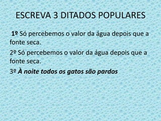 ESCREVA 3 DITADOS POPULARES
1º Só percebemos o valor da água depois que a
fonte seca.
2º Só percebemos o valor da água depois que a
fonte seca.
3º À noite todos os gatos são pardos
 