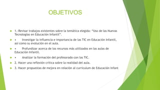 OBJETIVOS
 1.-Revisar trabajos existentes sobre la temática elegida: “Uso de las Nuevas
Tecnologías en Educación Infantil”.
 • Investigar la influencia e importancia de las TIC en Educación Infantil,
así como su evolución en el aula.
 • Profundizar acerca de los recursos más utilizados en las aulas de
Educación Infantil.
 • Analizar la formación del profesorado con las TIC.
 2. Hacer una reflexión crítica sobre la realidad del aula.
 3. Hacer propuestas de mejora en relación al currículum de Educación Infant
 