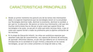 CARACTERISTICAS PRINCIPALES
 Desde un primer momento me pareció uno de los temas más interesantes
dado a la especial importancia que las tecnologías tienen en la actualidad.
Las Tecnologías dominan todo, dominan la economía, dominan la sanidad, y
por qué no, la educación. Me parece un tema muy interesante y del que veo
muchas restricciones hoy en día por el gran coste que supone llevar las
tecnologías a las aulas, ya sea por el coste que estos recursos tiene, o por el
coste que supone formar a todos los profesores para la óptima utilización de
los recursos.
 En la etapa de Educación Infantil, los niños son auténticas esponjas que
absorben todo tipo de conocimientos, son capaces de llenarse de estímulos,
de aprender diferentes idiomas, es por ello que debería ser el momento de
introducirles en la sociedad en la que vivimos y educarles en las nuevas
tecnologías, ya que van a estar presentes a lo largo de toda su vida.
 