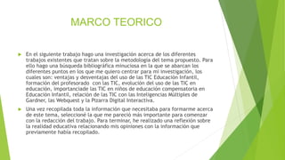 MARCO TEORICO
 En el siguiente trabajo hago una investigación acerca de los diferentes
trabajos existentes que tratan sobre la metodología del tema propuesto. Para
ello hago una búsqueda bibliográfica minuciosa en la que se abarcan los
diferentes puntos en los que me quiero centrar para mi investigación, los
cuales son: ventajas y desventajas del uso de las TIC Educación Infantil,
formación del profesorado con las TIC, evolución del uso de las TIC en
educación, importanciade las TIC en niños de educación compensatoria en
Educación Infantil, relación de las TIC con las Inteligencias Múltiples de
Gardner, las Webquest y la Pizarra Digital Interactiva.
 Una vez recopilada toda la información que necesitaba para formarme acerca
de este tema, seleccioné la que me pareció más importante para comenzar
con la redacción del trabajo. Para terminar, he realizado una reflexión sobre
la realidad educativa relacionando mis opiniones con la información que
previamente había recopilado.
 