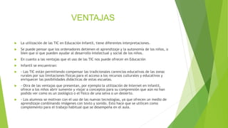 VENTAJAS
 La utilización de las TIC en Educación Infantil, tiene diferentes interpretaciones.
 Se puede pensar que los ordenadores detienen el aprendizaje y la autonomía de los niños, o
bien que si que pueden ayudar al desarrollo intelectual y social de los niños.
 En cuanto a las ventajas que el uso de las TIC nos puede ofrecer en Educación
 Infantil se encuentran:
 - Las TIC están permitiendo compensar las tradicionales carencias educativas de las zonas
rurales por sus limitaciones físicas para el acceso a los recursos culturales y educativos y
enriquecer las posibilidades didácticas de estas escuelas.
 - Otra de las ventajas que presentan, por ejemplo la utilización de Internet en infantil,
ofrece a los niños abrir sumente y viajar a conceptos para su comprensión que aún no han
podido ver como es un zoológico o el físico de una selva o un desierto.
 - Los alumnos se motivan con el uso de las nuevas tecnologías, ya que ofrecen un medio de
aprendizaje combinando imágenes con texto y sonido. Esto hace que se utilicen como
complemento para el trabajo habitual que se desempeña en el aula.
 