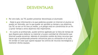 DESVENTAJAS
 Por otro lado, las TIC pueden presentar desventajas al alumnado:
 - Dada la gran información a la que podemos acceder en Internet el alumno se
puede ver distraído, por lo que puede ver perdido su tiempo y sus objetivos.
Las TIC no son un fin sino un medio, y el peligro está en convertirlos en un fin
y quitar tiempo a otros objetivos más importantes.
 - En cuanto al profesorado, puede sentirse agobiado por la falta de tiempo de
que dispone para elaborar su material y la gran cantidad de información que
Internet puede encontrar. Además el constante cambio de éstos recursos que
hacen que el profesorado presente reticencias para su utilización en el aula.
Sin olvidar el coste que supone equipar los centros de recursos tecnológicos y
mantener dichos equipos.
 