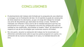 CONCLUSIONES
 El planteamiento del trabajo está limitado por la propuesta de unos objetivos
a conseguir con la finalización de éste. En mi opinión el grado de consecución
de éstos objetivos ha sido bueno, ya que a lo largo del trabajo he revisado
una serie de documentos que abarcaban los temas a tratar. También he
realizado una reflexión crítica acerca de la realidad educativa que hoy nos
encontramos en el aula, y he propuesto una serie de cambios para que esa
realidad se vea modificada, acercándose al modelo “ideal” de educación con
respecto al uso de las tecnologías que numerosos autores afirmaban.
 Por otra parte, durante la realización del trabajo me he encontrado con
diferentes contradicciones sobre lo que los autores proponen en cuanto a la
utilización de las nuevas tecnologías en el aula y la realidad educativa de
ésta.
 