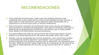 RECOMENDACIONES
 Como explicaba anteriormente, espero que esta realidad educativa vaya
cambiando poco a poco hasta que los centros estén dotados de estos recursos, y
sobre todo y lo más importante, que los docentes estén mentalizados de su
importancia y se formen para sacar su máximo rendimiento.
 Para la formación constante del profesorado antes estos recursos tecnológicos,
sería necesario un aumento de presupuesto, tanto para la formación como para la
dotación de los equipamientos necesarios en los centros, que no todos pueden
tener debido a los insuficientes recursos económicos.
 Es imprescindible que todos los centros fueran del entorno que fuesen y fueran
públicos o privados dispusieran de más dinero para poder llevar esto a cabo.
 Además, una vez recuperados los recursos necesarios, sería conveniente cambiar
la mentalidad de aquellos docentes “acomodados” que no quieren cambiar su
práctica educativa y se muestran evasivos ante la innovación, tan importante para
los niños. Deberían de tener mayor implicación en la educación de los niños de los
que ellos se responsabilizan año tras año, ya que forman parte de su “patrón a
seguir”.
 
