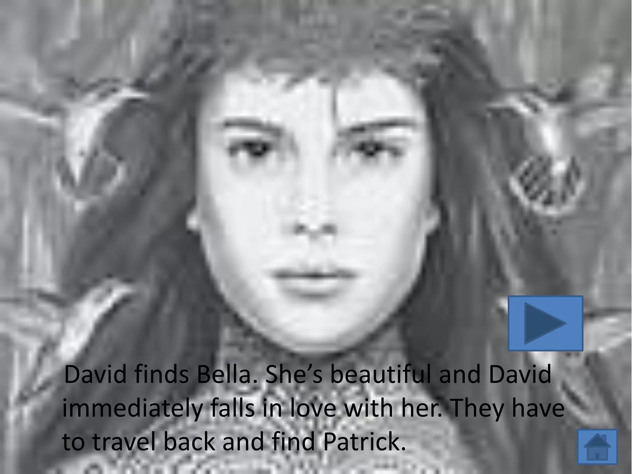 David finds Bella. She’s beautiful and David
immediately falls in love with her. They have
to travel back and find Patrick.
 