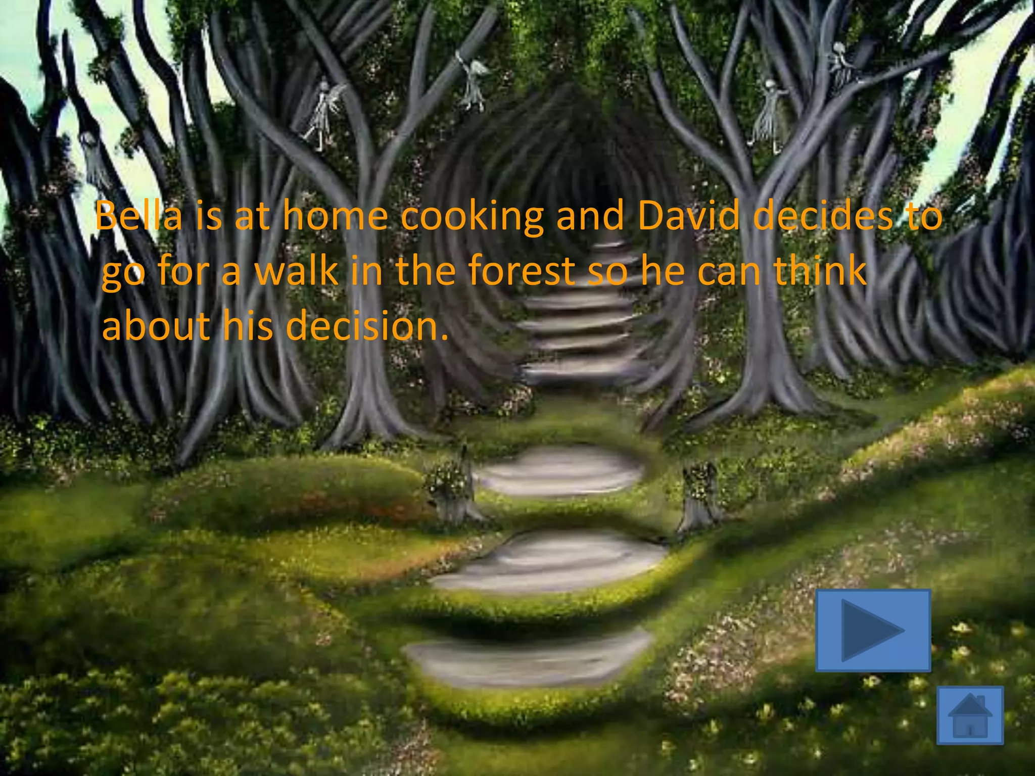 Bella is at home cooking and David decides to
go for a walk in the forest so he can think
about his decision.
 
