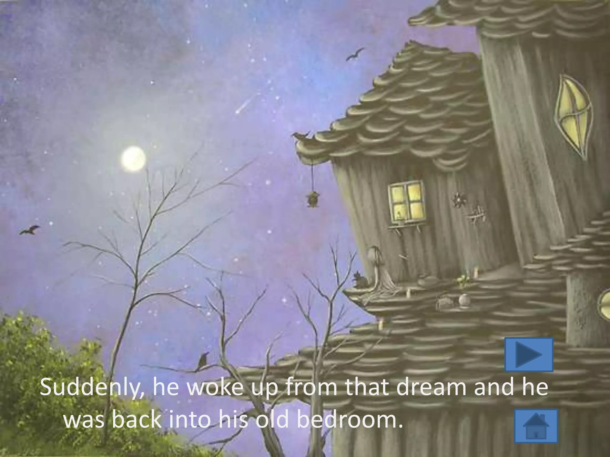 Suddenly, he woke up from that dream and he
  was back into his old bedroom.
 