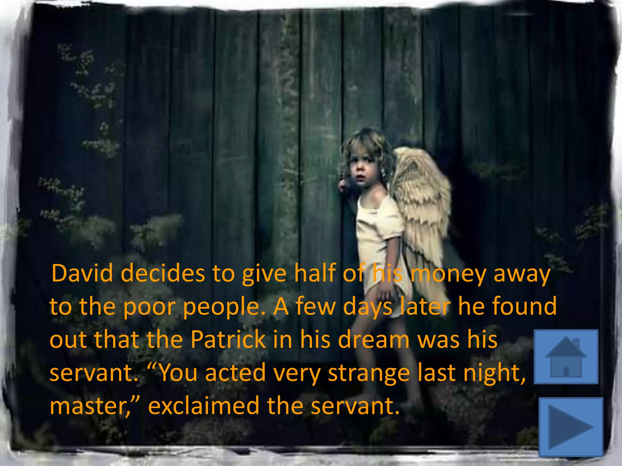 David decides to give half of his money away
to the poor people. A few days later he found
out that the Patrick in his dream was his
servant. “You acted very strange last night,
master,” exclaimed the servant.
 