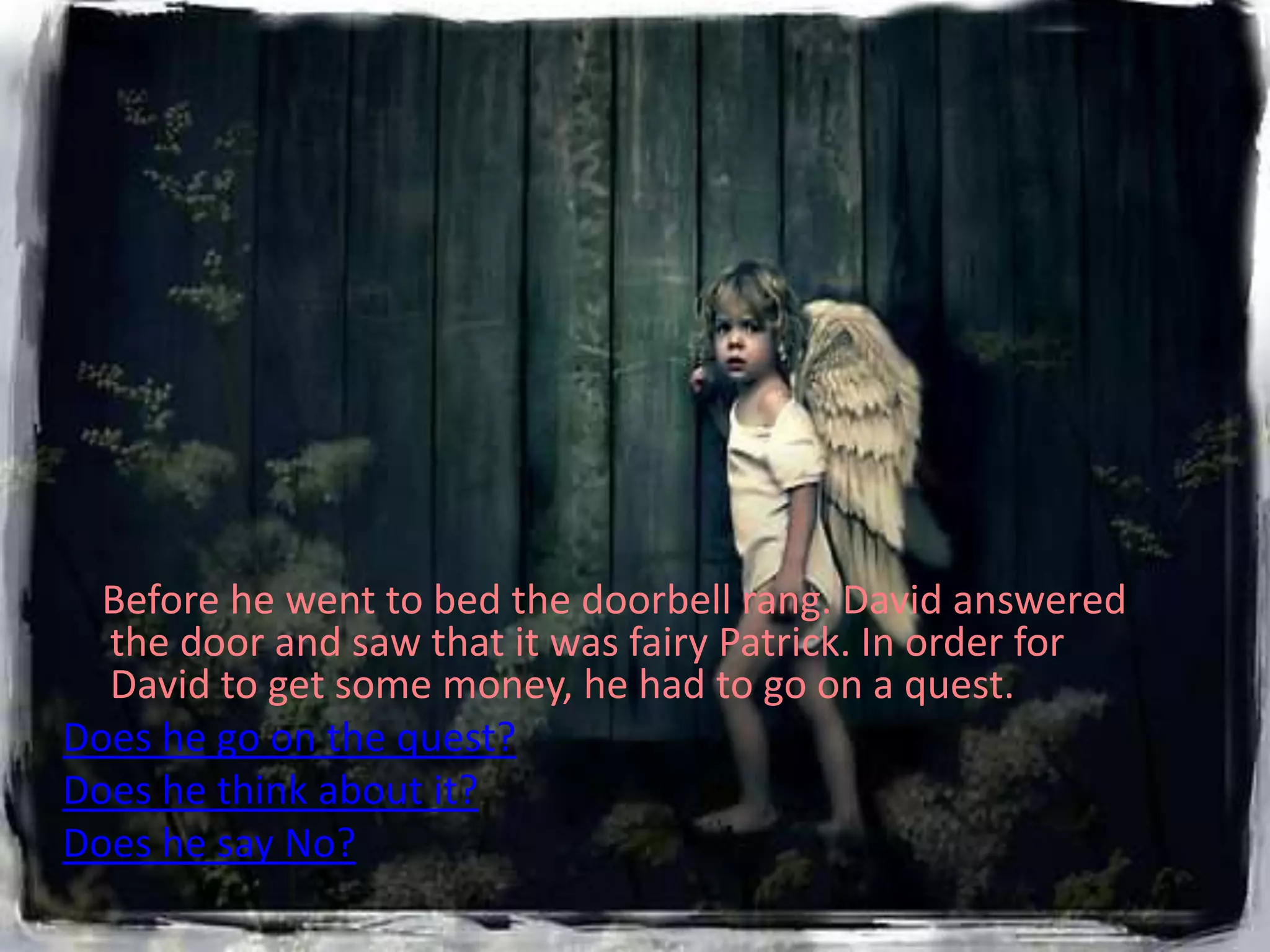 Before he went to bed the doorbell rang. David answered
  the door and saw that it was fairy Patrick. In order for
  David to get some money, he had to go on a quest.
Does he go on the quest?
Does he think about it?
Does he say No?
 