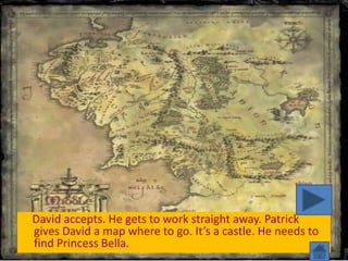 David accepts. He gets to work straight away. Patrick
gives David a map where to go. It’s a castle. He needs to
find Princess Bella.
 