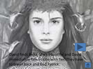 David finds Bella. She’s beautiful and David
immediately falls in love with her. They have
to travel back and find Patrick.
 