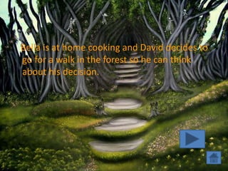 Bella is at home cooking and David decides to
go for a walk in the forest so he can think
about his decision.
 