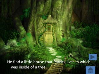 He find a little house that Patrick lives in which
 was inside of a tree.
 