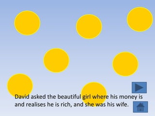David asked the beautiful girl where his money is
and realises he is rich, and she was his wife.
 