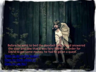Before he went to bed the doorbell rang. David answered
  the door and saw that it was fairy Patrick. In order for
  David to get some money, he had to go on a quest.
Does he go on the quest?
Does he think about it?
Does he say No?
 