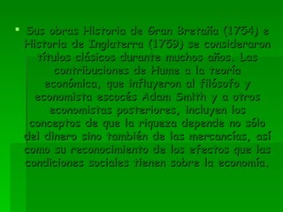 Sus obras Historia de Gran Bretaña (1754) e Historia de Inglaterra (1759) se consideraron títulos clásicos durante muchos años. Las contribuciones de Hume a la teoría económica, que influyeron al filósofo y economista escocés Adam Smith y a otros economistas posteriores, incluyen los conceptos de que la riqueza depende no sólo del dinero sino también de las mercancías, así como su reconocimiento de los efectos que las condiciones sociales tienen sobre la economía.  