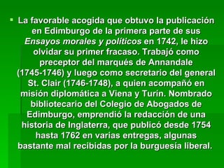 La favorable acogida que obtuvo la publicación en Edimburgo de la primera parte de sus  Ensayos morales y políticos  en 1742, le hizo olvidar su primer fracaso. Trabajó como preceptor del marqués de Annandale (1745-1746) y luego como secretario del general St. Clair (1746-1748), a quien acompañó en misión diplomática a Viena y Turín. Nombrado bibliotecario del Colegio de Abogados de Edimburgo, emprendió la redacción de una historia de Inglaterra, que publicó desde 1754 hasta 1762 en varias entregas, algunas bastante mal recibidas por la burguesía liberal.   