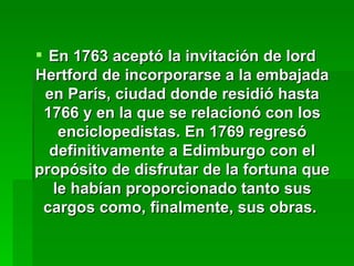 En 1763 aceptó la invitación de lord Hertford de incorporarse a la embajada en París, ciudad donde residió hasta 1766 y en la que se relacionó con los enciclopedistas. En 1769 regresó definitivamente a Edimburgo con el propósito de disfrutar de la fortuna que le habían proporcionado tanto sus cargos como, finalmente, sus obras.   