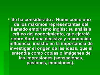 Se ha considerado a Hume como uno de los máximos representantes del llamado empirismo inglés; su análisis crítico del conocimiento, que ejerció sobre Kant una decisiva y reconocida influencia, insistió en la importancia de investigar el origen de las ideas, que él entendía como copias o imágenes de las impresiones (sensaciones, pasiones, emociones).  