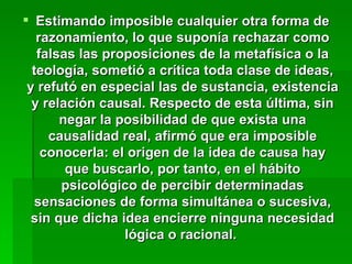 Estimando imposible cualquier otra forma de razonamiento, lo que suponía rechazar como falsas las proposiciones de la metafísica o la teología, sometió a crítica toda clase de ideas, y refutó en especial las de sustancia, existencia y relación causal. Respecto de esta última, sin negar la posibilidad de que exista una causalidad real, afirmó que era imposible conocerla: el origen de la idea de causa hay que buscarlo, por tanto, en el hábito psicológico de percibir determinadas sensaciones de forma simultánea o sucesiva, sin que dicha idea encierre ninguna necesidad lógica o racional.  