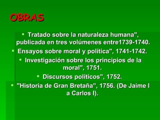 OBRAS Tratado sobre la naturaleza humana", publicada en tres volúmenes entre1739-1740.  Ensayos sobre moral y política", 1741-1742.  Investigación sobre los principios de la moral", 1751.  Discursos políticos", 1752.  "Historia de Gran Bretaña", 1756. (De Jaime I a Carlos I).  