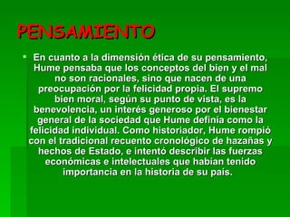 PENSAMIENTO En cuanto a la dimensión ética de su pensamiento, Hume pensaba que los conceptos del bien y el mal no son racionales, sino que nacen de una preocupación por la felicidad propia. El supremo bien moral, según su punto de vista, es la benevolencia, un interés generoso por el bienestar general de la sociedad que Hume definía como la felicidad individual. Como historiador, Hume rompió con el tradicional recuento cronológico de hazañas y hechos de Estado, e intentó describir las fuerzas económicas e intelectuales que habían tenido importancia en la historia de su país.   
