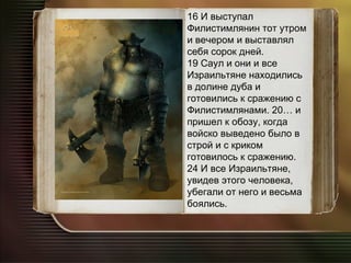 16 И выступал Филистимлянин тот утром и вечером и выставлял себя сорок дней. 19 Саул и они и все Израильтяне находились в долине дуба и готовились к сражению с Филистимлянами. 20… и пришел к обозу, когда войско выведено было в строй и с криком готовилось к сражению. 24 И все Израильтяне, увидев этого человека, убегали от него и весьма боялись. 
