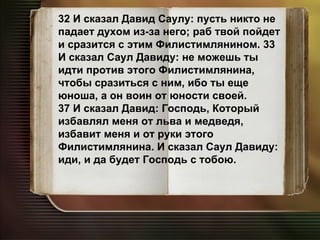 32 И сказал Давид Саулу: пусть никто не падает духом из-за него; раб твой пойдет и сразится с этим Филистимлянином. 33 И сказал Саул Давиду: не можешь ты идти против этого Филистимлянина, чтобы сразиться с ним, ибо ты еще юноша, а он воин от юности своей. 37 И сказал Давид: Господь, Который избавлял меня от льва и медведя, избавит меня и от руки этого Филистимлянина. И сказал Саул Давиду: иди, и да будет Господь с тобою. 