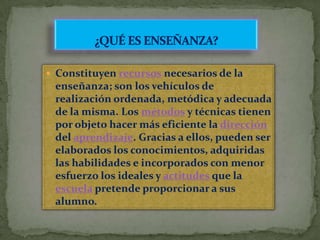 ¿QUÉ ES ENSEÑANZA?Constituyen recursos necesarios de la enseñanza; son los vehículos de realización ordenada, metódica y adecuada de la misma. Los métodos y técnicas tienen por objeto hacer más eficiente la dirección del aprendizaje. Gracias a ellos, pueden ser elaborados los conocimientos, adquiridas las habilidades e incorporados con menor esfuerzo los ideales y actitudes que la escuela pretende proporcionar a sus alumno.