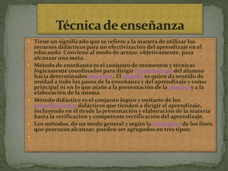 Técnica de enseñanzaTiene un significado que se refiere a la manera de utilizar los recursos didácticos para un efectivización del aprendizaje en el educando. Conviene al modo de actuar, objetivamente, para alcanzar una meta.Método de enseñanza es el conjunto de momentos y técnicas lógicamente coordinados para dirigir el aprendizaje del alumno hacia determinados objetivos. El método es quien da sentido de unidad a todo los pasos de la enseñanza y del aprendizaje y como principal ni en lo que atañe a la presentación de la materia y a la elaboración de la misma.Método didáctico es el conjunto lógico y unitario de los procedimientos didácticos que tienden a dirigir el aprendizaje, incluyendo en él desde la presentación y elaboración de la materia hasta la verificación y competente rectificación del aprendizaje.Los métodos, de un modo general y según la naturaleza de los fines que procuran alcanzar, pueden ser agrupados en tres tipos: