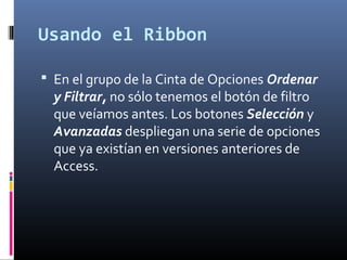 Usando el Ribbon
 En el grupo de la Cinta de Opciones Ordenar
y Filtrar, no sólo tenemos el botón de filtro
que veíamos antes. Los botones Selección y
Avanzadas despliegan una serie de opciones
que ya existían en versiones anteriores de
Access.
 