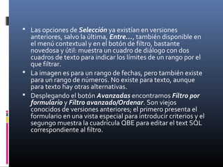  Las opciones de Selección ya existían en versiones
anteriores, salvo la última, Entre…, también disponible en
el menú contextual y en el botón de filtro, bastante
novedosa y útil: muestra un cuadro de diálogo con dos
cuadros de texto para indicar los límites de un rango por el
que filtrar.
 La imagen es para un rango de fechas, pero también existe
para un rango de números. No existe para texto, aunque
para texto hay otras alternativas.
 Desplegando el botón Avanzadas encontramos Filtro por
formulario y Filtro avanzado/Ordenar. Son viejos
conocidos de versiones anteriores; el primero presenta el
formulario en una vista especial para introducir criterios y el
segungo muestra la cuadrícula QBE para editar el text SQL
correspondiente al filtro.
 