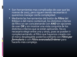  Son herramientas mas complicadas de usar que las
nuevas de 2007, pero siguen siendo necesarias si
queremos manejar cierta complejidad.
 Mediante las herramientas del botón de Filtro del
Ribbon o del menú contextual, los distintos criterios
de filtro se van concatenando con AND sin opciones
de usar OR y sin mostrar una vista conjunta de los
distintos criterios que se están aplicando. No es
necesario elegir entre una y otras, pues se pueden ir
complemantando: el filtro que hayamos creado con
el menú desplegable podemos editarlo con Filtro por
formulario o con Filtro avanzado/Ordenar para
hacerlo más complejo.
 