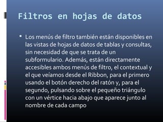 Filtros en hojas de datos
 Los menús de filtro también están disponibles en
las vistas de hojas de datos de tablas y consultas,
sin necesidad de que se trata de un
subformulario. Además, están directamente
accesibles ambos menús de filtro, el contextual y
el que veíamos desde el Ribbon, para el primero
usando el botón derecho del ratón y, para el
segundo, pulsando sobre el pequeño triángulo
con un vértice hacia abajo que aparece junto al
nombre de cada campo
 