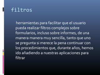 filtros
herramientas para facilitar que el usuario
pueda realizar filtros complejos sobre
formularios, incluso sobre informes, de una
manera manera muy sencilla, tanto que uno
se pregunta si merece la pena continuar con
los procedimientos que, durante años, hemos
ido añadiendo a nuestras aplicaciones para
filtrar
 